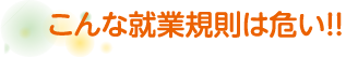 こんな就業規則は危い！！