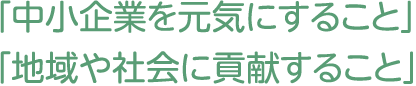 「中小企業を元気にすること」「地域や社会に貢献すること」